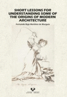 SHORT LESSONS FOR UNDERSTANDING SOME OF THE ORIGINS OF MODERN ARCHITEC